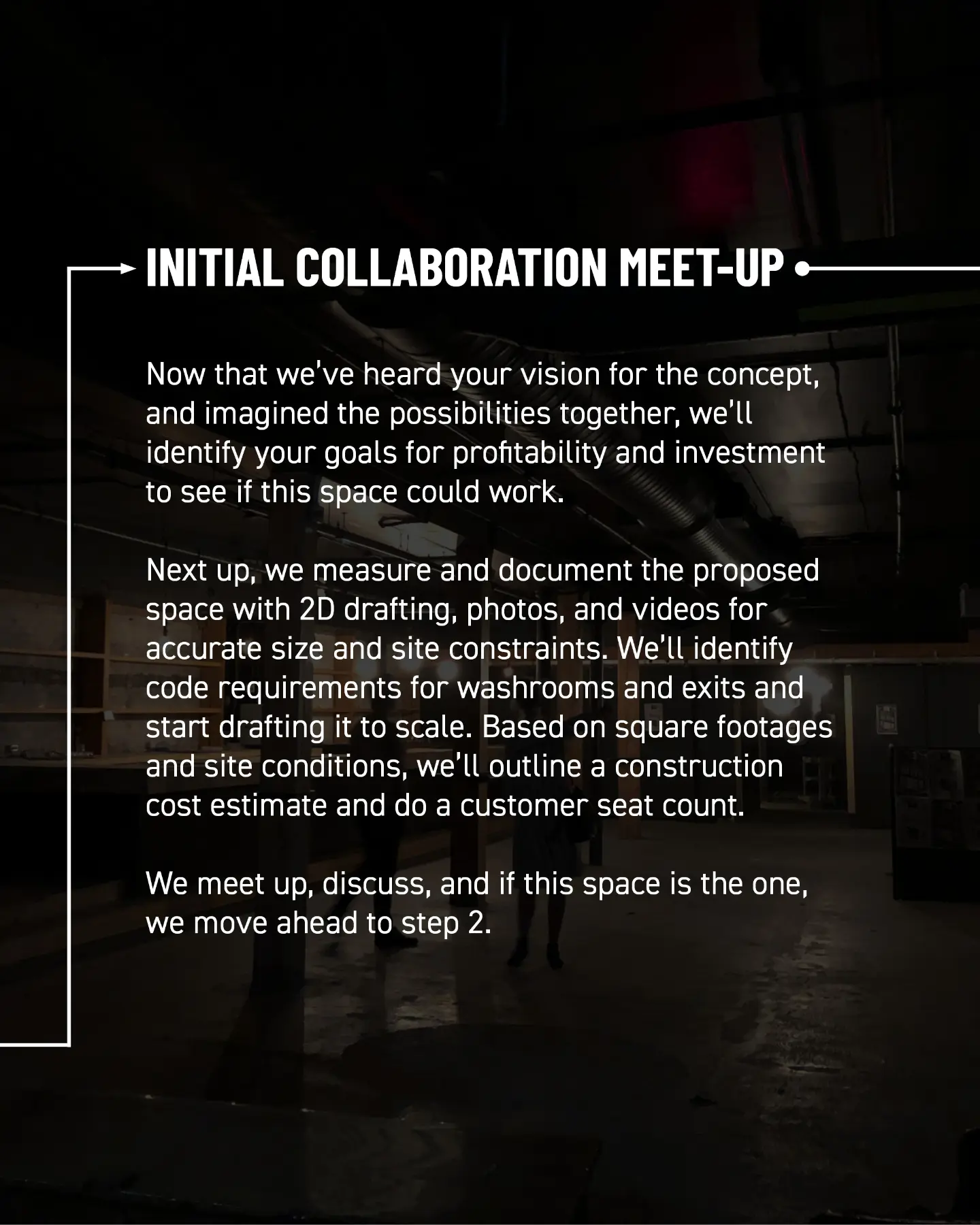 Initial collaboration meet-up. Now that we’ve heard your vision for the concept and imagined the possibilities together, we’ll identify your goals for profitability and investment to see if this space could work. Next, we measure and document the proposed space with 2D drafting, photos, and videos for accurate dimensions and site constraints. We identify code requirements for washrooms and exits and start drafting it to scale. Based on square footage and site conditions, we outline a construction cost estimate and customer seat count. We meet, discuss, and if this space is the one, move ahead to step 2.