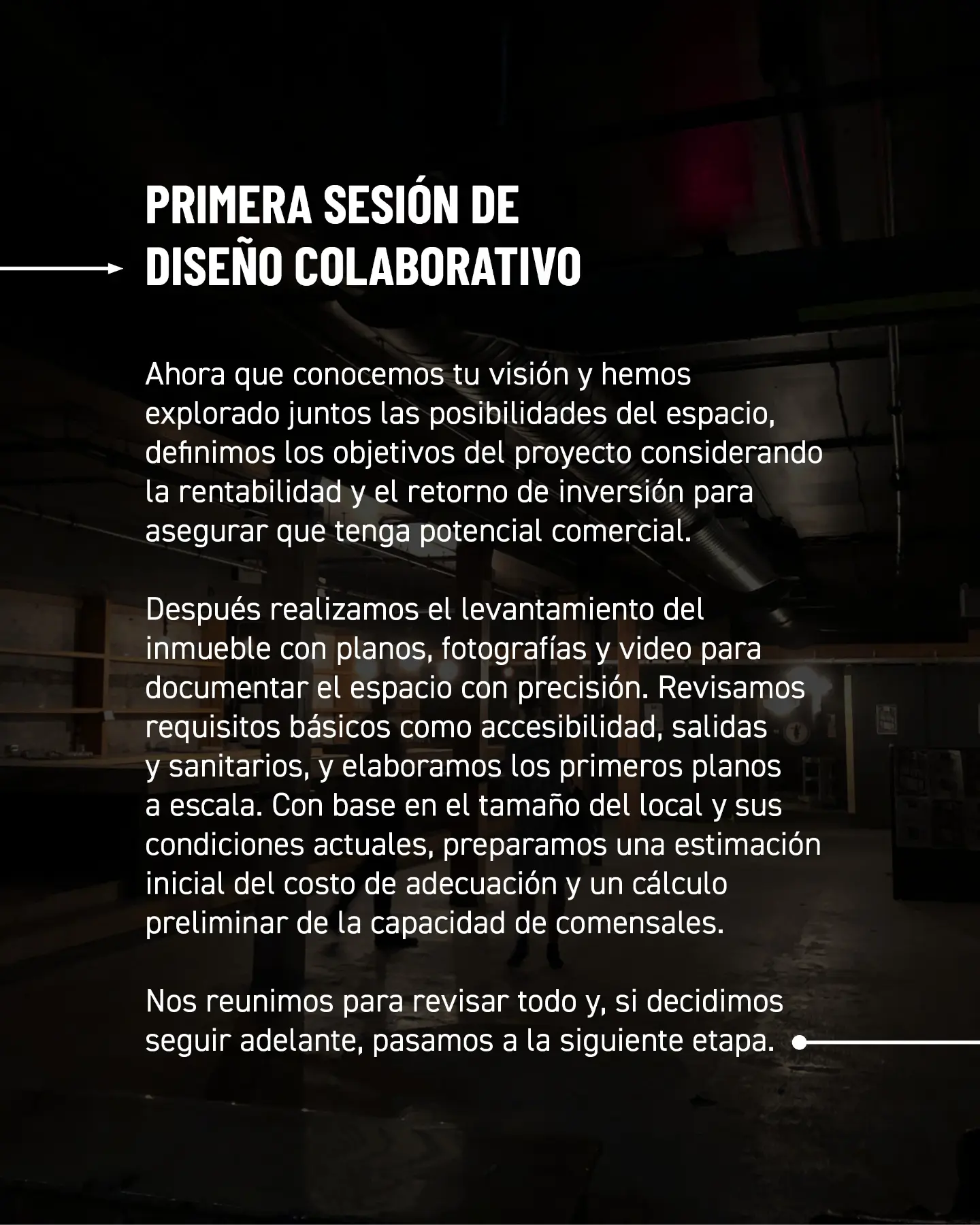 Primera sesión de diseño colaborativo. Ahora que conocemos tu visión y hemos explorado juntos las posibilidades del espacio, definimos los objetivos del proyecto considerando la rentabilidad y el retorno de inversión para asegurar que tenga potencial comercial. Después realizamos el levantamiento del inmueble con planos, fotografías y video para documentar el espacio con precisión. Revisamos requisitos básicos como accesibilidad, salidas y sanitarios, y elaboramos los primeros planos a escala. Con base en el tamaño del local y sus condiciones actuales, preparamos una estimación inicial del costo de adecuación y un cálculo preliminar de la capacidad de comensales. Nos reunimos para revisar todo y, si decidimos seguir adelante, pasamos a la siguiente etapa.