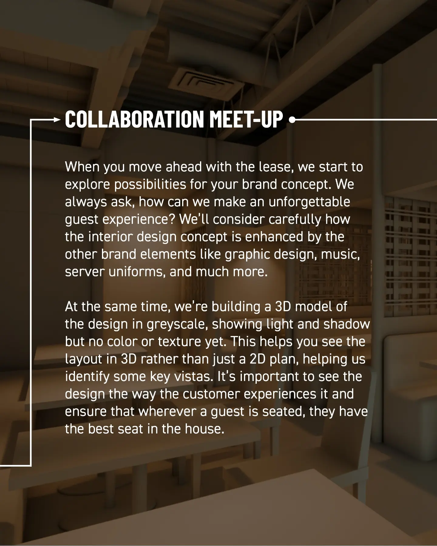 Collaboration meet-up. When you move ahead with the lease, we start to explore possibilities for your brand concept. We always ask: how can we make an unforgettable guest experience? We consider how the interior design concept is enhanced by other brand elements like graphic design, music, server uniforms, and much more. At the same time, we build a greyscale 3D model showing light and shadow, but no colour or texture yet. This lets you see the layout in 3D, helps us identify key vistas, and ensures every guest has the best seat in the house.