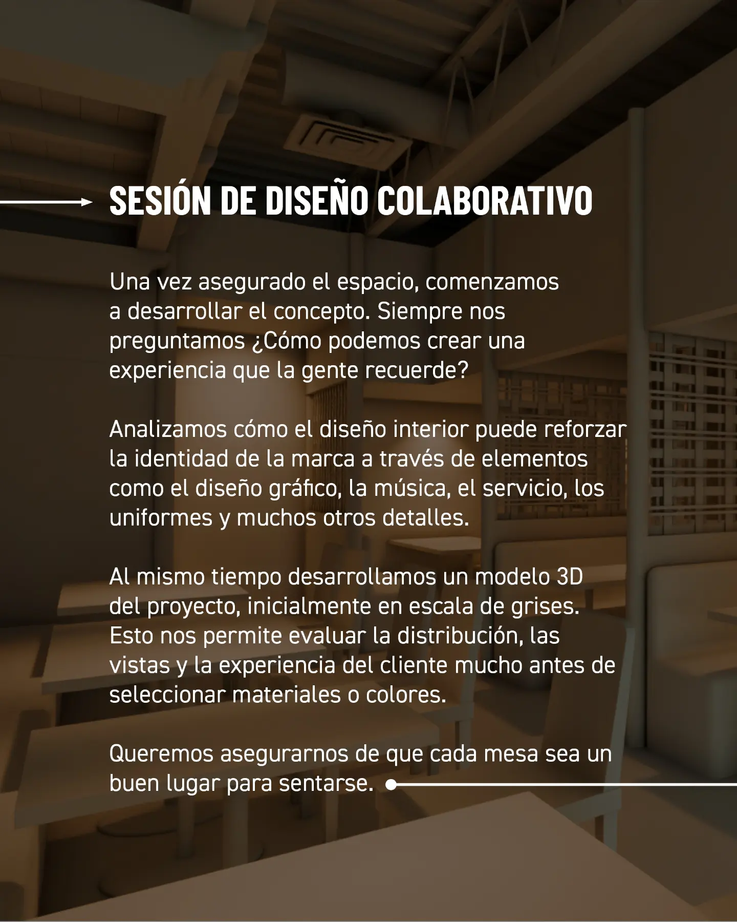 Sesión de diseño colaborativo. Una vez asegurado el espacio, comenzamos a desarrollar el concepto. Siempre nos preguntamos: ¿cómo podemos crear una experiencia que la gente recuerde? Analizamos cómo el diseño interior puede reforzar la identidad de la marca a través de elementos como el diseño gráfico, la música, el servicio, los uniformes y muchos otros detalles. Al mismo tiempo desarrollamos un modelo 3D del proyecto, inicialmente en escala de grises. Esto nos permite evaluar la distribución, las vistas y la experiencia del cliente mucho antes de seleccionar materiales o colores. Queremos asegurarnos de que cada mesa sea un buen lugar para sentarse.