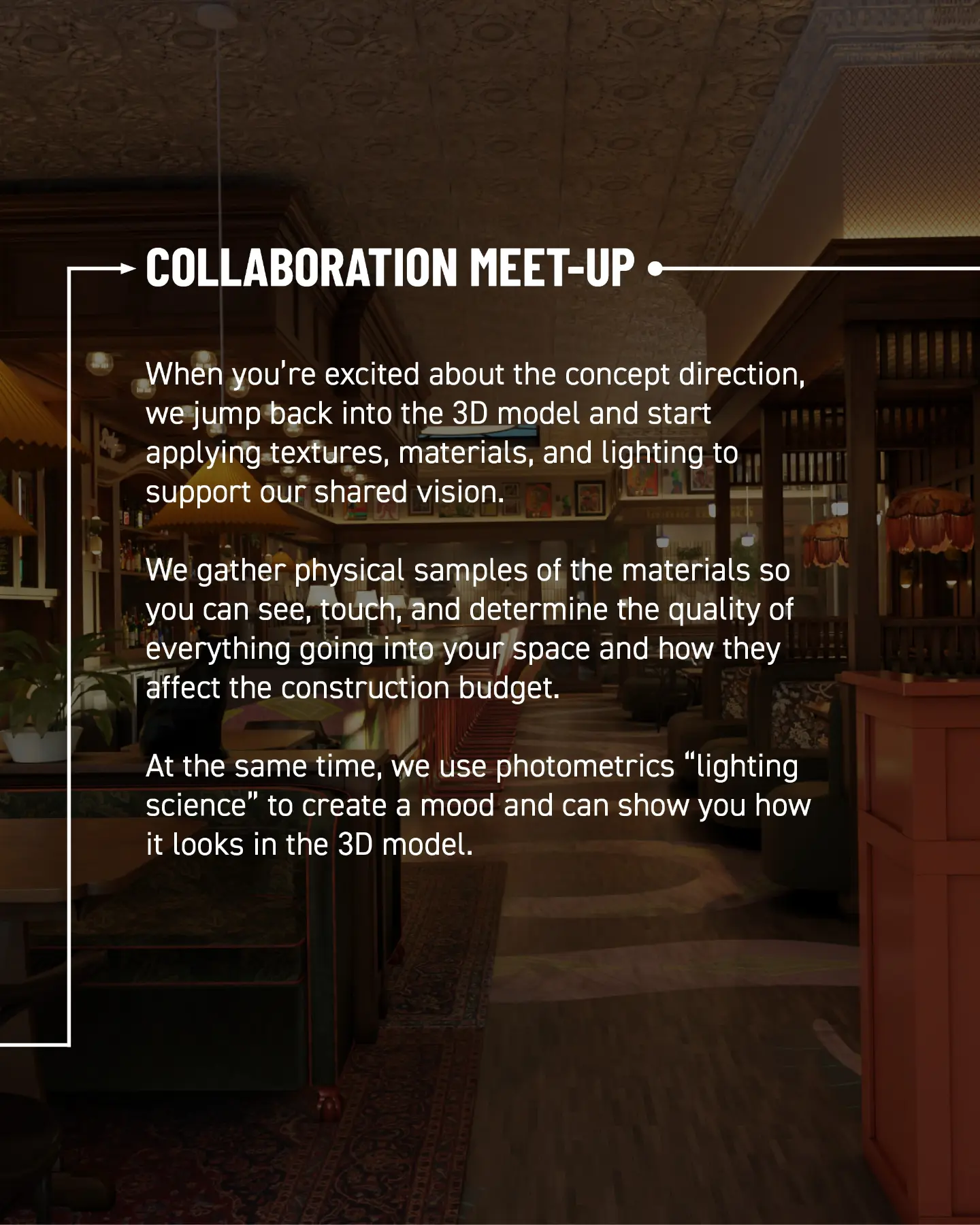 Collaboration meet-up. When you’re excited about the concept direction, we jump back into the 3D model and start applying textures, materials, and lighting to support our shared vision. We gather physical samples so you can see, touch, and determine the quality of everything going into your space and how it affects the construction budget. At the same time, we use photometrics—lighting science—to create a mood and show you how it looks in the 3D model.