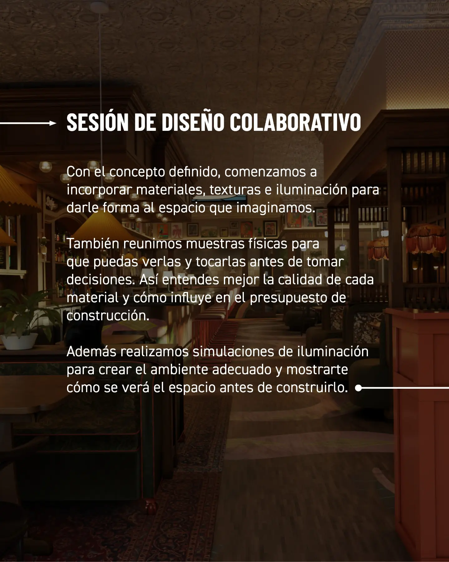 Sesión de diseño colaborativo. Con el concepto definido, comenzamos a incorporar materiales, texturas e iluminación para darle forma al espacio que imaginamos. También reunimos muestras físicas para que puedas verlas y tocarlas antes de tomar decisiones. Así entiendes mejor la calidad de cada material y cómo influye en el presupuesto de construcción. Además realizamos simulaciones de iluminación para crear el ambiente adecuado y mostrarte cómo se verá el espacio antes de construirlo.