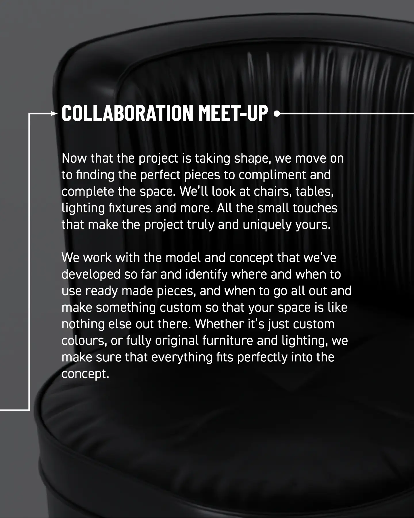 Collaboration meet-up. Now that the project is taking shape, we find the perfect pieces to complement and complete the space: chairs, tables, lighting fixtures, and all the small touches that make the project uniquely yours. Working with the model and concept, we identify when to use ready-made pieces and when to create something custom so your space is like nothing else out there. Whether it’s custom colours or fully original furniture and lighting, we make sure everything fits the concept.