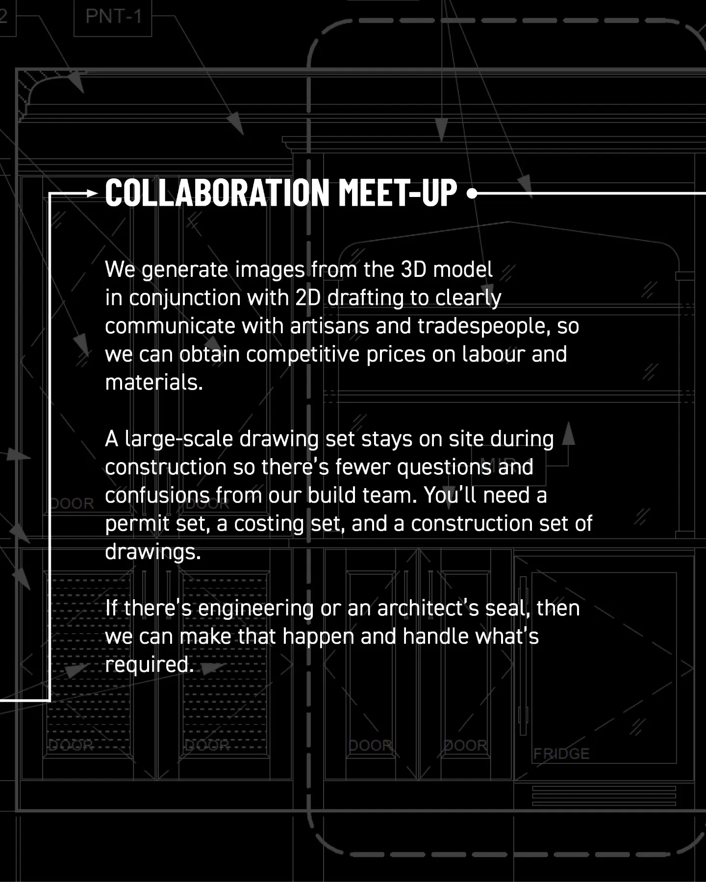 Collaboration meet-up. We generate images from the 3D model together with 2D drafting to communicate clearly with artisans and tradespeople and obtain competitive prices on labour and materials. A large-scale drawing set stays on site during construction, reducing questions and confusion for the build team. You’ll need permit, costing, and construction drawing sets. If engineering or an architect’s seal is required, we coordinate it.