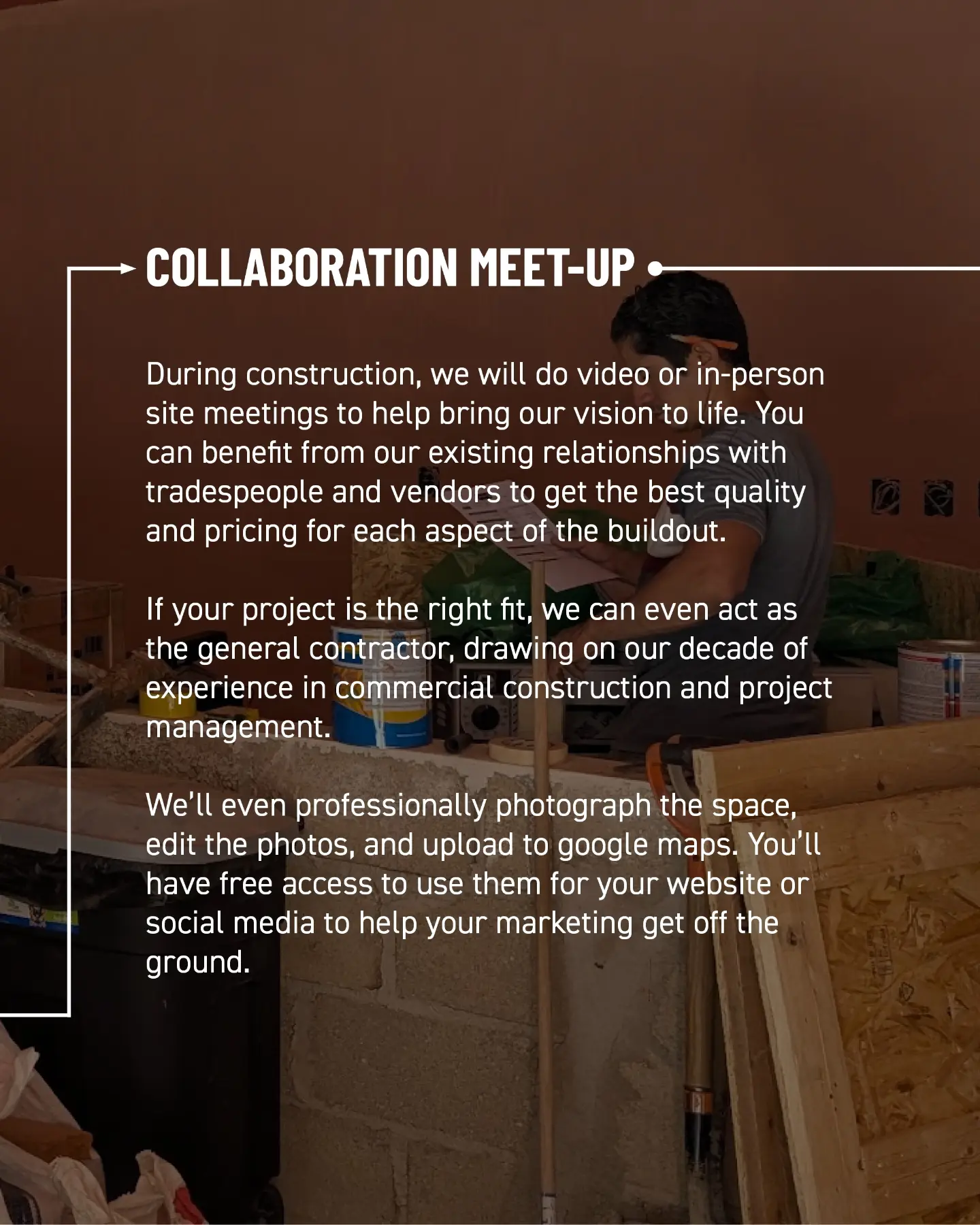 Collaboration meet-up. During construction, we hold video or in-person site meetings to bring our vision to life. You benefit from our relationships with tradespeople and vendors to get the best quality and pricing for each aspect of the buildout. If the project is the right fit, we can act as general contractor, drawing on a decade of commercial construction and project management experience. We also professionally photograph the space, edit the photos, and upload them to Google Maps. You can use them on your website and social media to get your marketing off the ground.