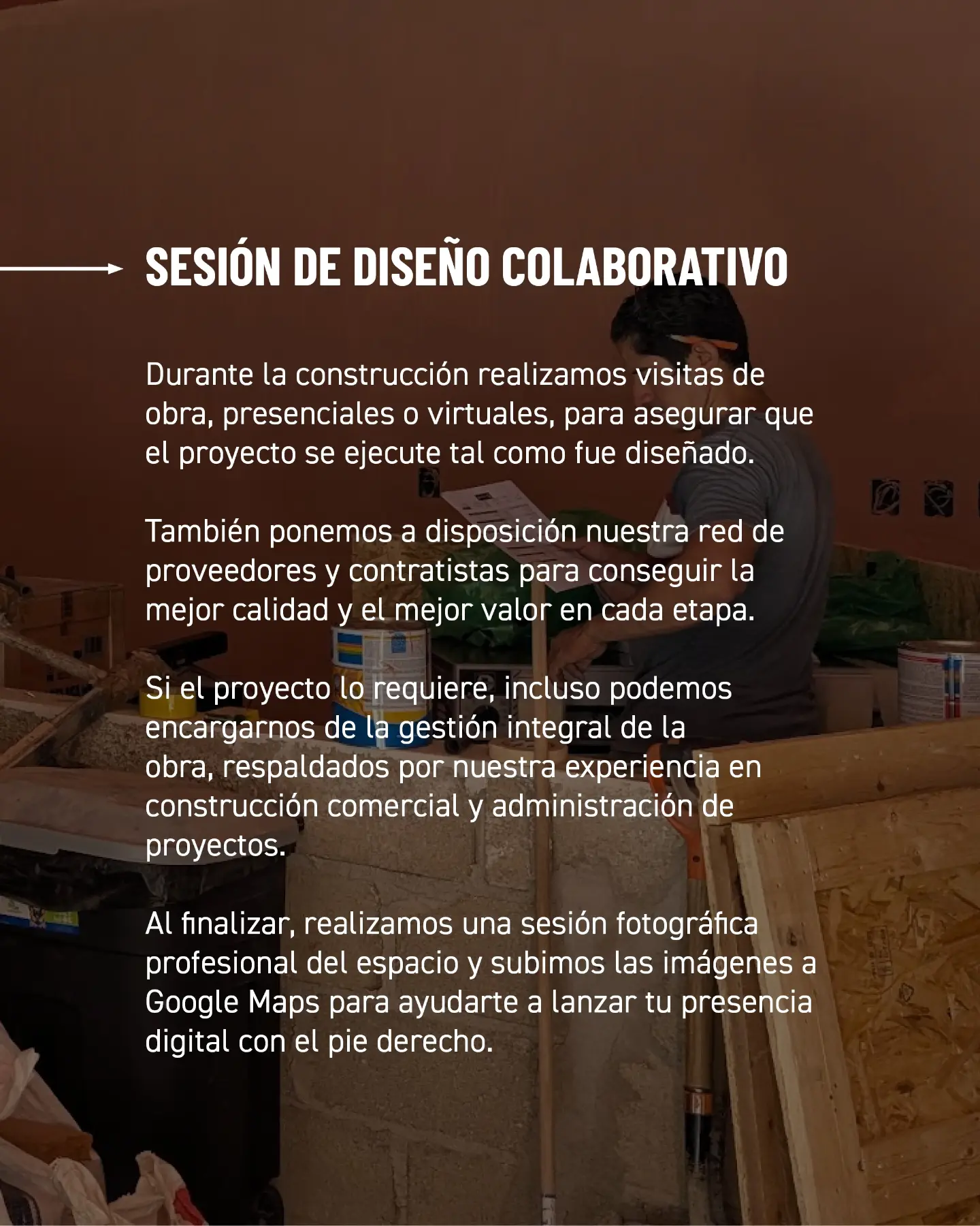 Sesión de diseño colaborativo. Durante la construcción realizamos visitas de obra, presenciales o virtuales, para asegurar que el proyecto se ejecute tal como fue diseñado. También ponemos a disposición nuestra red de proveedores y contratistas para conseguir la mejor calidad y el mejor valor en cada etapa. Si el proyecto lo requiere, incluso podemos encargarnos de la gestión integral de la obra, respaldados por nuestra experiencia en construcción comercial y administración de proyectos. Al finalizar, realizamos una sesión fotográfica profesional del espacio y subimos las imágenes a Google Maps para ayudarte a lanzar tu presencia digital con el pie derecho.